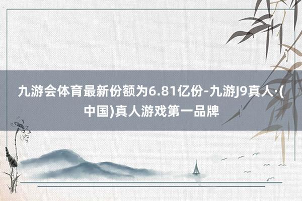 九游会体育最新份额为6.81亿份-九游J9真人·(中国)真人游戏第一品牌