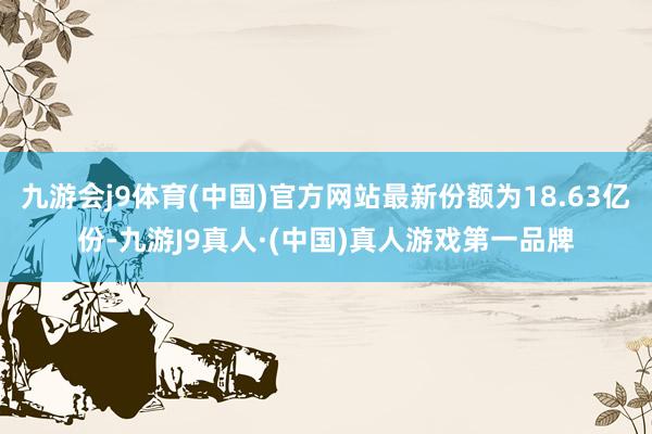 九游会j9体育(中国)官方网站最新份额为18.63亿份-九游J9真人·(中国)真人游戏第一品牌