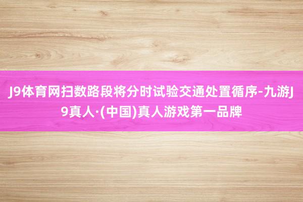 J9体育网扫数路段将分时试验交通处置循序-九游J9真人·(中国)真人游戏第一品牌