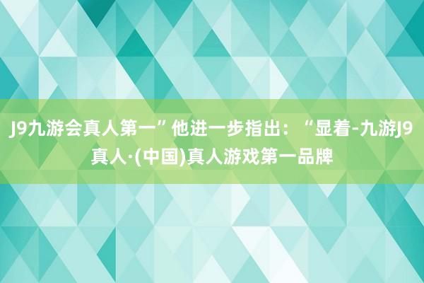 J9九游会真人第一”他进一步指出：“显着-九游J9真人·(中国)真人游戏第一品牌