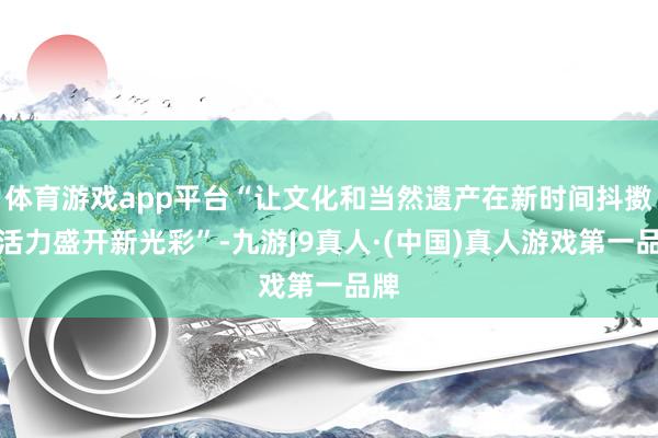 体育游戏app平台“让文化和当然遗产在新时间抖擞新活力盛开新光彩”-九游J9真人·(中国)真人游戏第一品牌