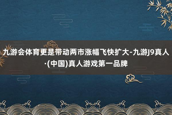 九游会体育更是带动两市涨幅飞快扩大-九游J9真人·(中国)真人游戏第一品牌