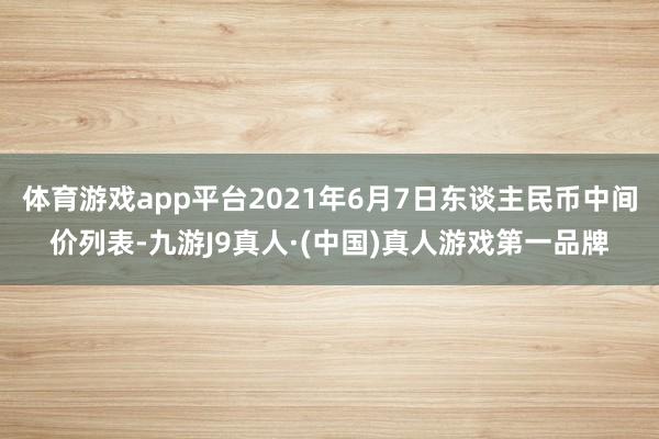 体育游戏app平台2021年6月7日东谈主民币中间价列表-九游J9真人·(中国)真人游戏第一品牌