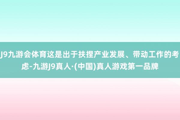 J9九游会体育这是出于扶捏产业发展、带动工作的考虑-九游J9真人·(中国)真人游戏第一品牌